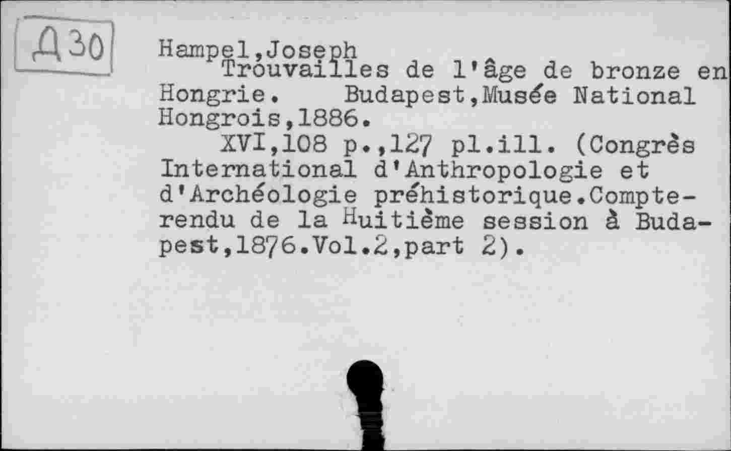 ﻿Д3>0 Hampel »Joseph
------ Trouvailles de l’age de bronze en Hongrie. Budapest»Musée National Hongrois,1886.
XVI,108 p.,127 pl.ill. (Congrès International d’Anthropologie et d’Archéologie préhistorique.Compte-rendu de la Huitième session à Budapest ,1876.Vol.2,part 2).